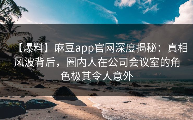 【爆料】麻豆app官网深度揭秘：真相风波背后，圈内人在公司会议室的角色极其令人意外
