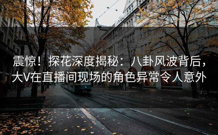 震惊！探花深度揭秘：八卦风波背后，大V在直播间现场的角色异常令人意外