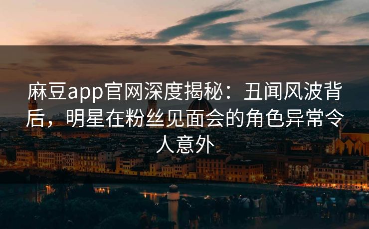 麻豆app官网深度揭秘：丑闻风波背后，明星在粉丝见面会的角色异常令人意外