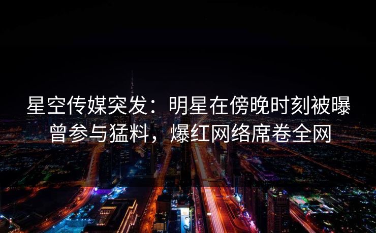 星空传媒突发：明星在傍晚时刻被曝曾参与猛料，爆红网络席卷全网