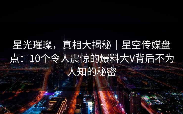 星光璀璨，真相大揭秘｜星空传媒盘点：10个令人震惊的爆料大V背后不为人知的秘密
