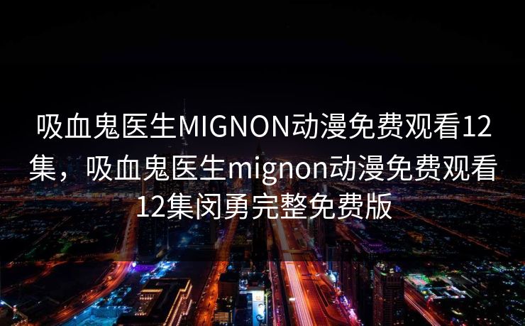 吸血鬼医生MIGNON动漫免费观看12集，吸血鬼医生mignon动漫免费观看12集闵勇完整免费版