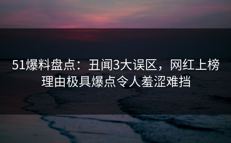 51爆料盘点：丑闻3大误区，网红上榜理由极具爆点令人羞涩难挡