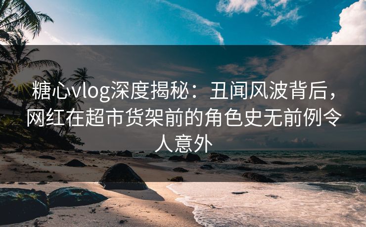 糖心vlog深度揭秘：丑闻风波背后，网红在超市货架前的角色史无前例令人意外