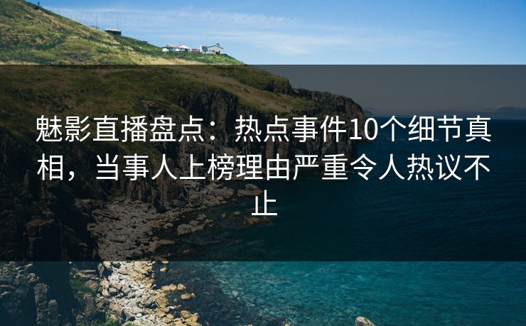 魅影直播盘点：热点事件10个细节真相，当事人上榜理由严重令人热议不止