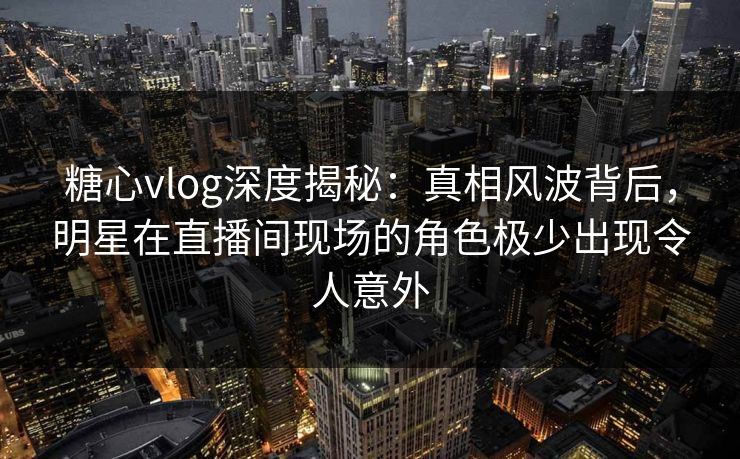 糖心vlog深度揭秘：真相风波背后，明星在直播间现场的角色极少出现令人意外