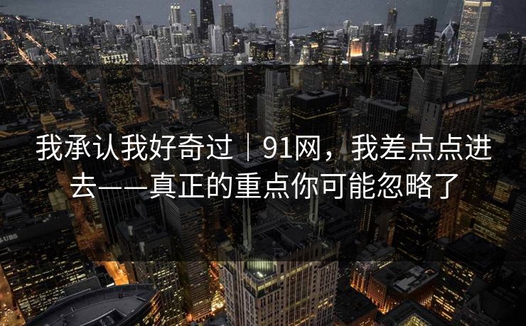 我承认我好奇过｜91网，我差点点进去——真正的重点你可能忽略了