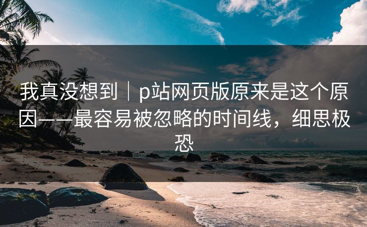 我真没想到｜p站网页版原来是这个原因——最容易被忽略的时间线，细思极恐