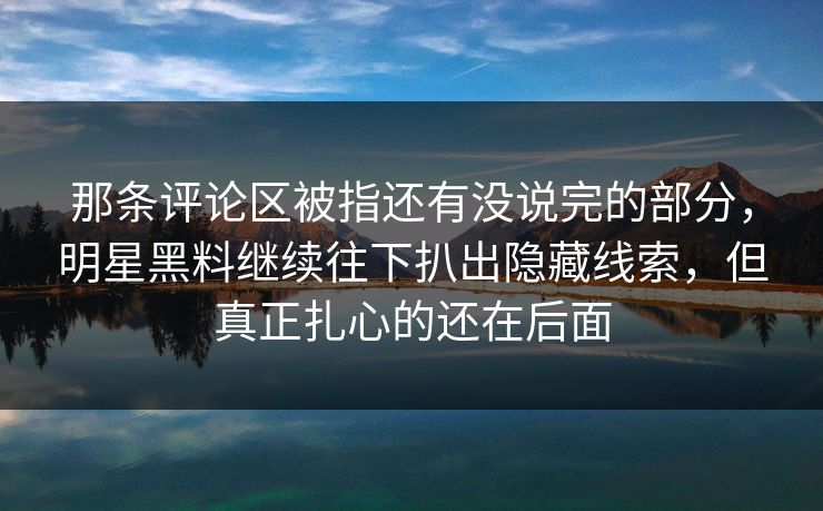 那条评论区被指还有没说完的部分，明星黑料继续往下扒出隐藏线索，但真正扎心的还在后面