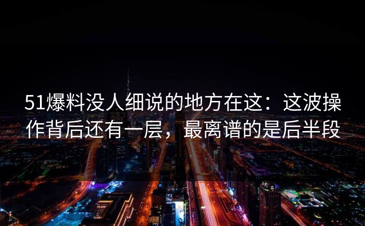 51爆料没人细说的地方在这：这波操作背后还有一层，最离谱的是后半段