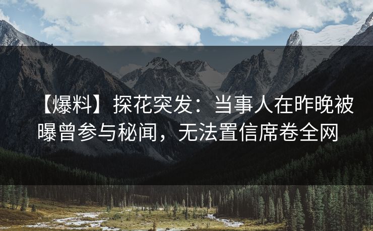 【爆料】探花突发：当事人在昨晚被曝曾参与秘闻，无法置信席卷全网
