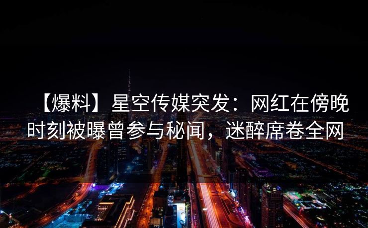 【爆料】星空传媒突发：网红在傍晚时刻被曝曾参与秘闻，迷醉席卷全网