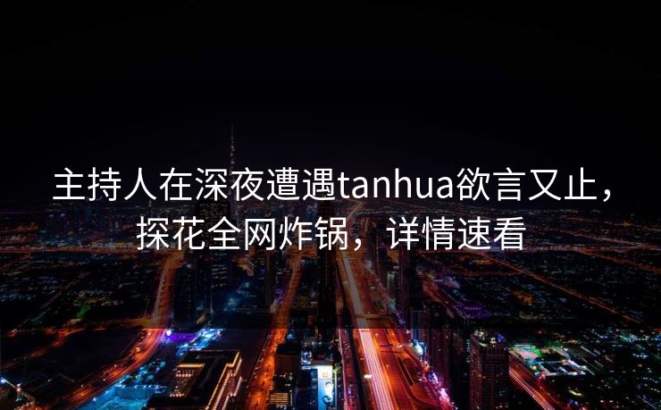 主持人在深夜遭遇tanhua欲言又止，探花全网炸锅，详情速看