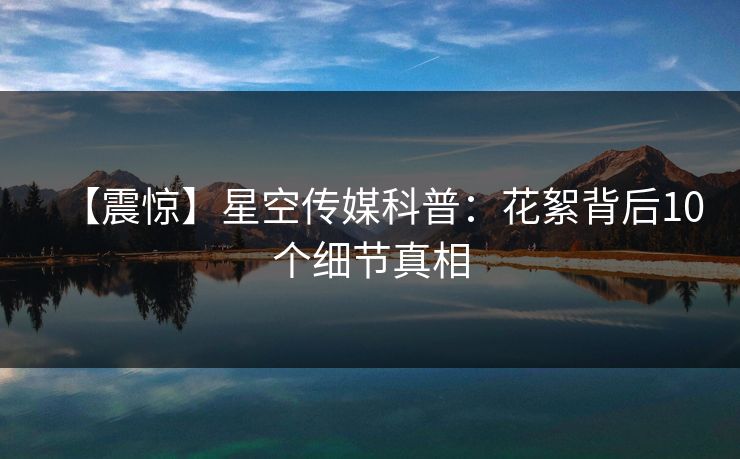 【震惊】星空传媒科普:花絮背后10个细节真相 【震惊】星空传媒科普:花絮背后10个细节真相