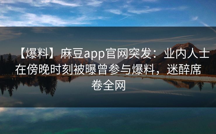 【爆料】麻豆app官网突发：业内人士在傍晚时刻被曝曾参与爆料，迷醉席卷全网