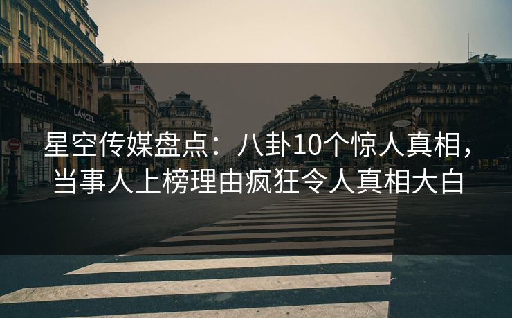 星空传媒盘点：八卦10个惊人真相，当事人上榜理由疯狂令人真相大白