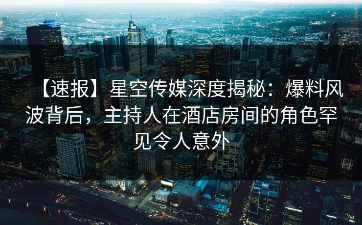 【速报】星空传媒深度揭秘：爆料风波背后，主持人在酒店房间的角色罕见令人意外