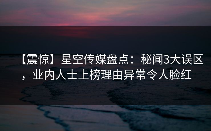 【震惊】星空传媒盘点：秘闻3大误区，业内人士上榜理由异常令人脸红