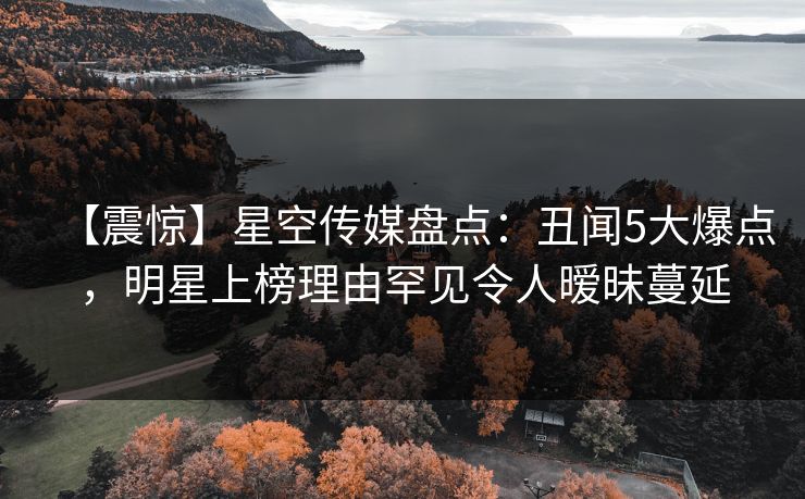 【震惊】星空传媒盘点：丑闻5大爆点，明星上榜理由罕见令人暧昧蔓延