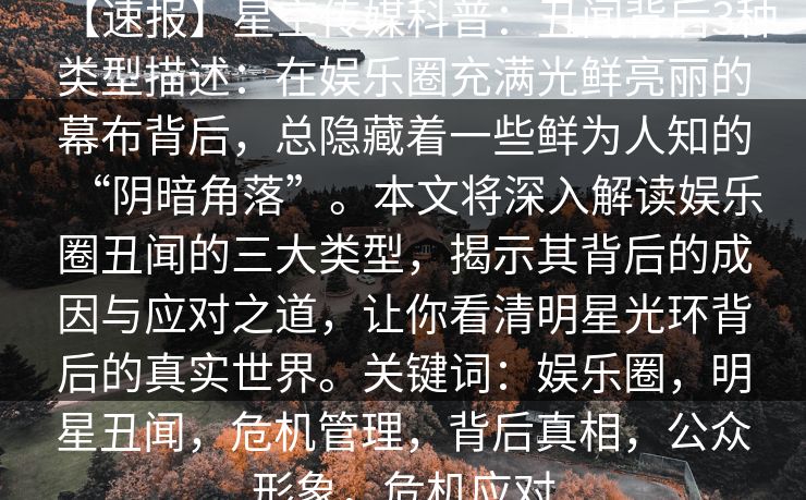 【速报】星空传媒科普：丑闻背后3种类型描述：在娱乐圈充满光鲜亮丽的幕布背后，总隐藏着一些鲜为人知的“阴暗角落”。本文将深入解读娱乐圈丑闻的三大类型，揭示其背后的成因与应对之道，让你看清明星光环背后的真实世界。关键词：娱乐圈，明星丑闻，危机管理，背后真相，公众形象，危机应对