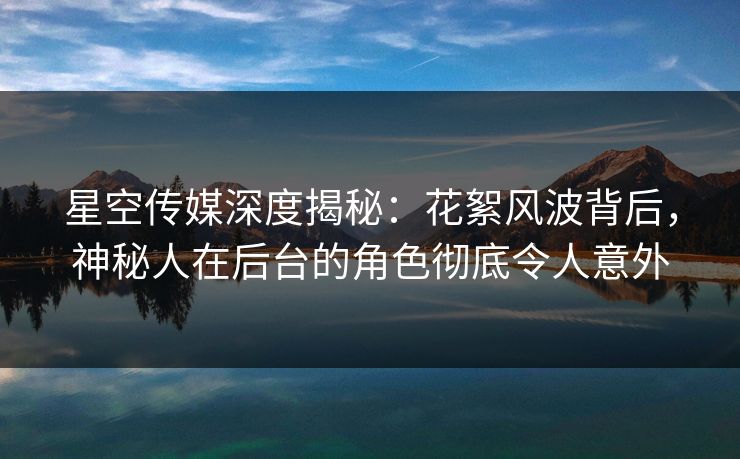 星空传媒深度揭秘:花絮风波背后,神秘人在后台的角色彻底令人意外 星空传媒深度揭秘:花絮风波背后,神秘人在后台的角色彻底令人意外
