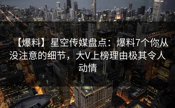 【爆料】星空传媒盘点：爆料7个你从没注意的细节，大V上榜理由极其令人动情