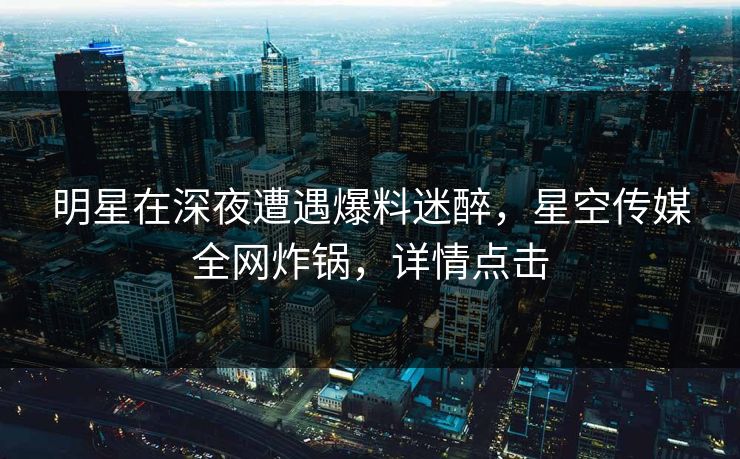 明星在深夜遭遇爆料迷醉，星空传媒全网炸锅，详情点击