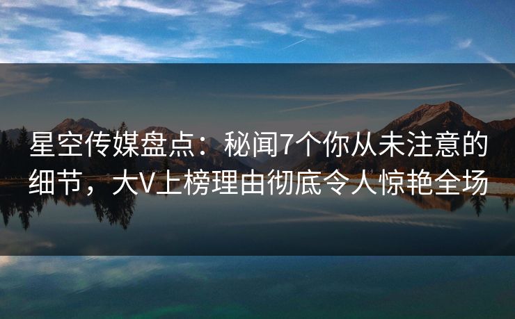 星空传媒盘点：秘闻7个你从未注意的细节，大V上榜理由彻底令人惊艳全场