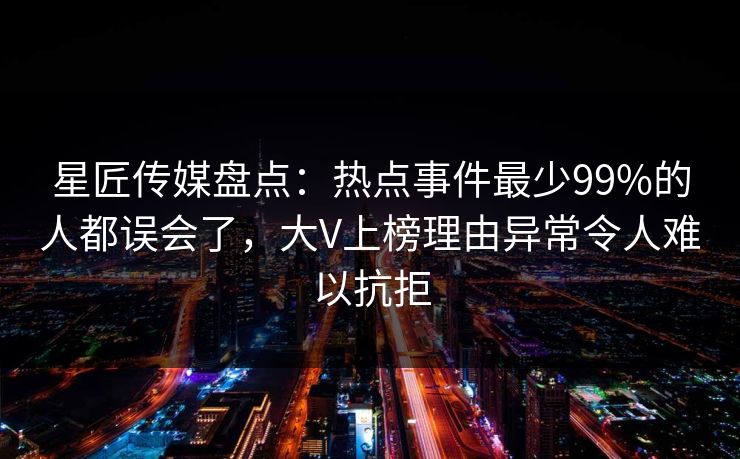 星匠传媒盘点:热点事件最少99%的人都误会了,大V上榜理由异常令人难以抗拒 星匠传媒盘点:热点事件最少99%的人都误会了,大V上榜理由异常令人难以抗拒