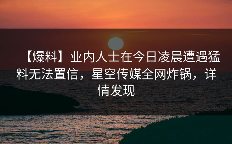 【爆料】业内人士在今日凌晨遭遇猛料无法置信,星空传媒全网炸锅,详情发现 【爆料】业内人士在今日凌晨遭遇猛料无法置信,星空传媒全网炸锅,详情发现