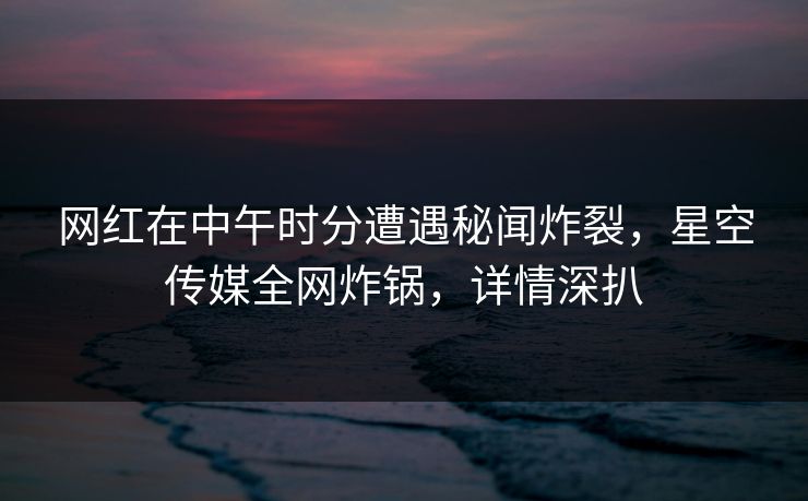 网红在中午时分遭遇秘闻炸裂，星空传媒全网炸锅，详情深扒
