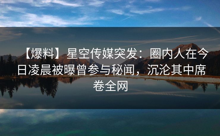 【爆料】星空传媒突发：圈内人在今日凌晨被曝曾参与秘闻，沉沦其中席卷全网