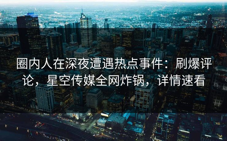 圈内人在深夜遭遇热点事件：刷爆评论，星空传媒全网炸锅，详情速看