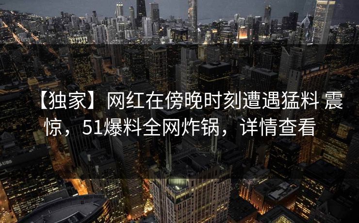 【独家】网红在傍晚时刻遭遇猛料 震惊，51爆料全网炸锅，详情查看