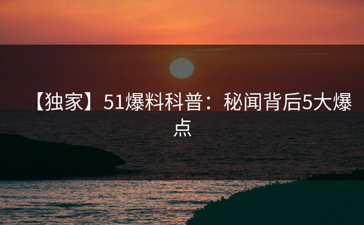 【独家】51爆料科普：秘闻背后5大爆点