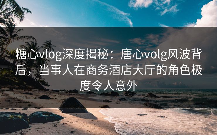 糖心vlog深度揭秘：唐心volg风波背后，当事人在商务酒店大厅的角色极度令人意外
