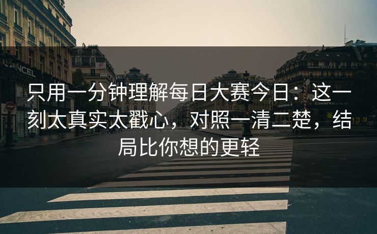 只用一分钟理解每日大赛今日：这一刻太真实太戳心，对照一清二楚，结局比你想的更轻