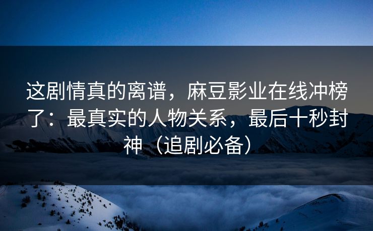 这剧情真的离谱，麻豆影业在线冲榜了：最真实的人物关系，最后十秒封神（追剧必备）